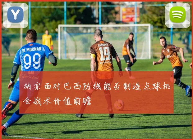 纳宗面对巴西防线能否制造点球机会战术价值前瞻