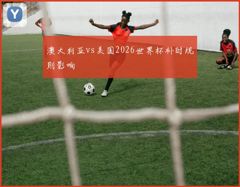 澳大利亚vs美国2026世界杯补时规则影响