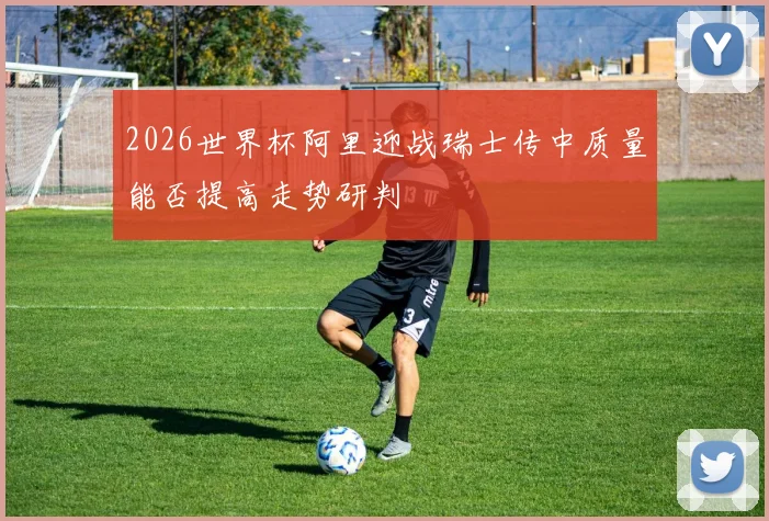 2026世界杯阿里迎战瑞士传中质量能否提高走势研判
