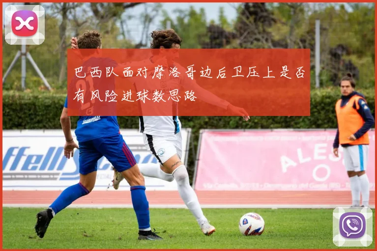 巴西队面对摩洛哥边后卫压上是否有风险进球数思路