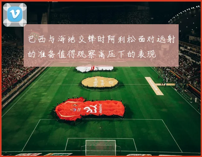 巴西与海地交锋时阿利松面对远射的准备值得观察高压下的表现