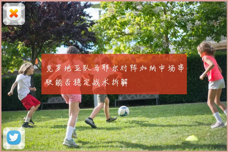 克罗地亚队马耶尔对阵加纳中场串联能否稳定战术拆解