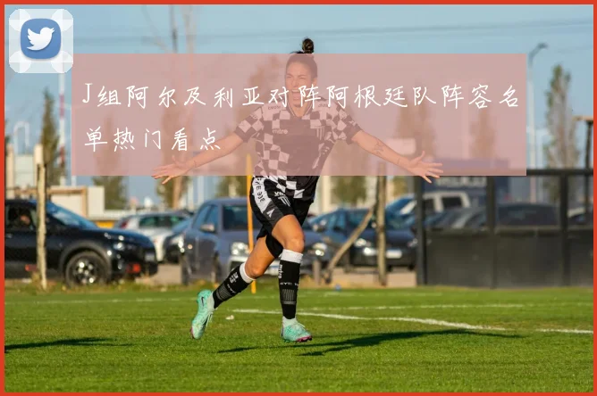 J组阿尔及利亚对阵阿根廷队阵容名单热门看点
