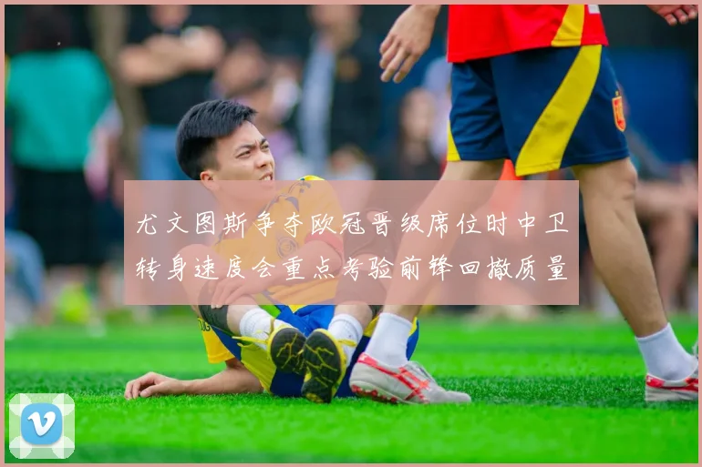 尤文图斯争夺欧冠晋级席位时中卫转身速度会重点考验前锋回撤质量