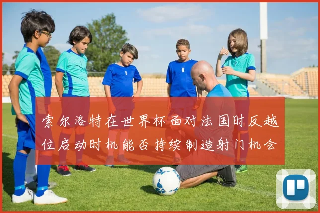 索尔洛特在世界杯面对法国时反越位启动时机能否持续制造射门机会