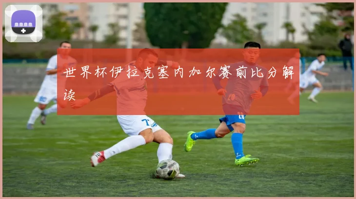 世界杯伊拉克塞内加尔赛前比分解读