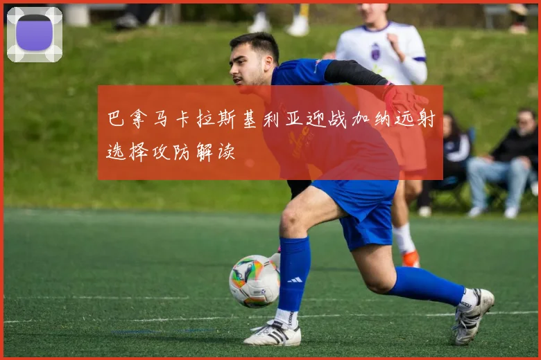 巴拿马卡拉斯基利亚迎战加纳远射选择攻防解读
