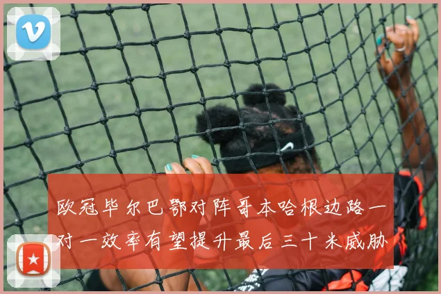欧冠毕尔巴鄂对阵哥本哈根边路一对一效率有望提升最后三十米威胁