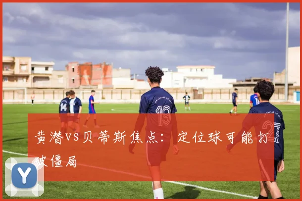 黄潜vs贝蒂斯焦点：定位球可能打破僵局