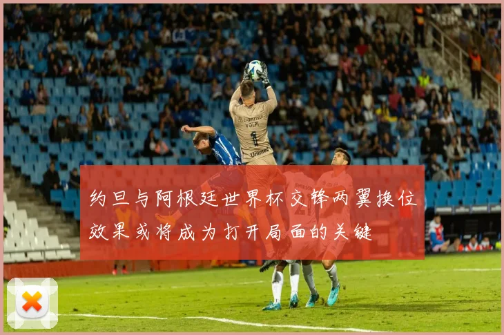 约旦与阿根廷世界杯交锋两翼换位效果或将成为打开局面的关键