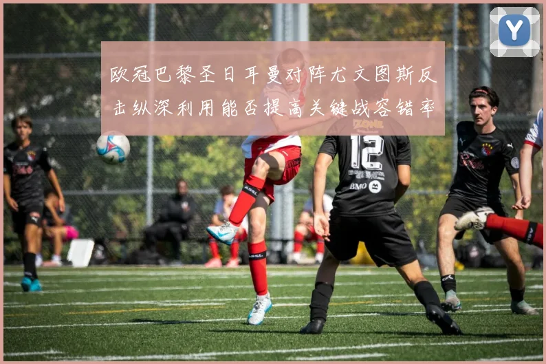 欧冠巴黎圣日耳曼对阵尤文图斯反击纵深利用能否提高关键战容错率