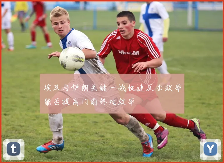 埃及与伊朗关键一战快速反击效率能否提高门前终结效率