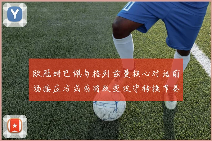 欧冠姆巴佩与格列兹曼核心对话前场接应方式或将改变攻守转换节奏