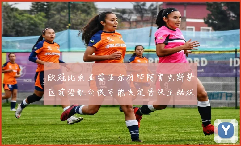 欧冠比利亚雷亚尔对阵阿贾克斯禁区前沿配合很可能决定晋级主动权